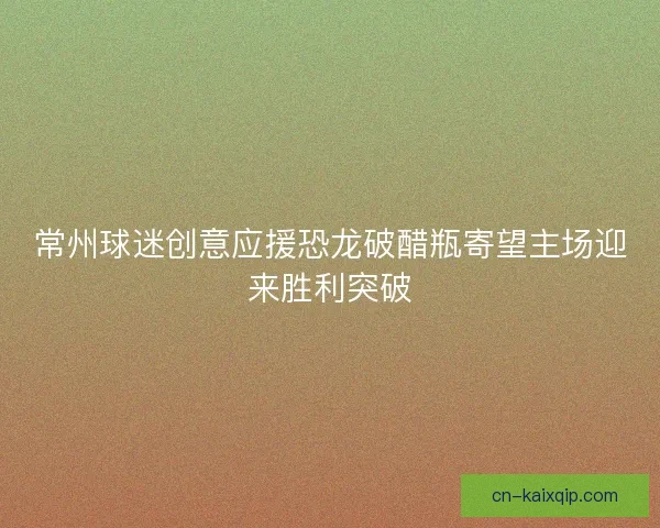 常州球迷创意应援恐龙破醋瓶寄望主场迎来胜利突破