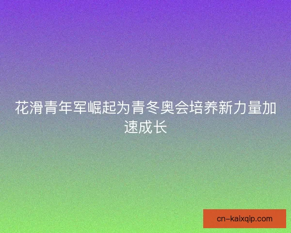 花滑青年军崛起为青冬奥会培养新力量加速成长